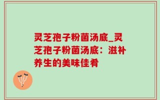灵芝孢子粉菌汤底_灵芝孢子粉菌汤底：滋补养生的美味佳肴