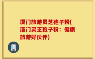 厦门旅游灵芝孢子粉(厦门灵芝孢子粉：健康旅游好伙伴)
