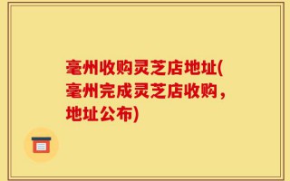 毫州收购灵芝店地址(毫州完成灵芝店收购，地址公布)