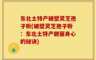 东北土特产破壁灵芝孢子粉(破壁灵芝孢子粉：东北土特产靓丽身心的秘诀)