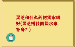 灵芝和什么药材煲水喝好(灵芝搭桂圆煲水来补身？)