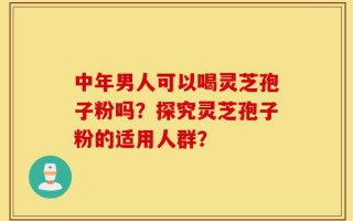 中年男人可以喝灵芝孢子粉吗？探究灵芝孢子粉的适用人群？