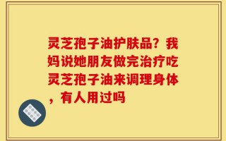 灵芝孢子油护肤品？我妈说她朋友做完治疗吃灵芝孢子油来调理身体，有人用过吗