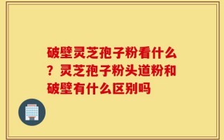 破壁灵芝孢子粉看什么？灵芝孢子粉头道粉和破壁有什么区别吗