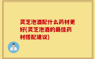 灵芝泡酒配什么药材更好(灵芝泡酒的最佳药材搭配建议)