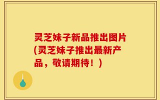 灵芝妹子新品推出图片(灵芝妹子推出最新产品，敬请期待！)