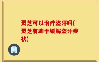 灵芝可以治疗盗汗吗(灵芝有助于缓解盗汗症状)