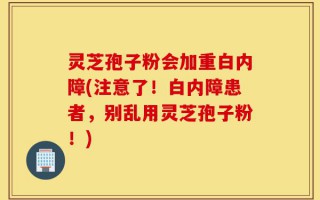 灵芝孢子粉会加重白内障(注意了！白内障患者，别乱用灵芝孢子粉！)