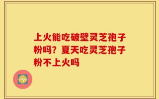 上火能吃破壁灵芝孢子粉吗？夏天吃灵芝孢子粉不上火吗