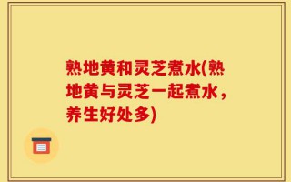熟地黄和灵芝煮水(熟地黄与灵芝一起煮水，养生好处多)