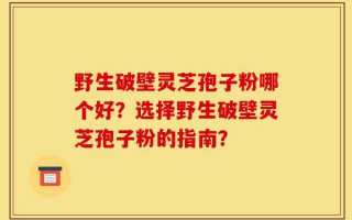 野生破壁灵芝孢子粉哪个好？选择野生破壁灵芝孢子粉的指南？