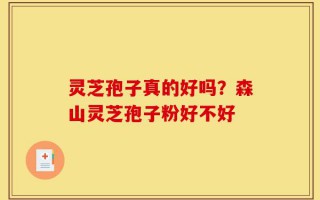 灵芝孢子真的好吗？森山灵芝孢子粉好不好