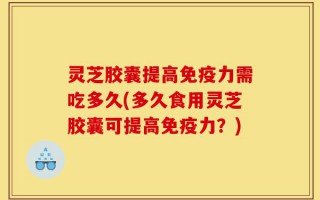 灵芝胶囊提高免疫力需吃多久(多久食用灵芝胶囊可提高免疫力？)