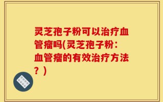 灵芝孢子粉可以治疗血管瘤吗(灵芝孢子粉：血管瘤的有效治疗方法？)