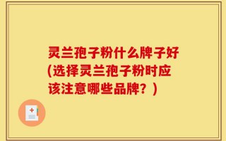 灵兰孢子粉什么牌子好(选择灵兰孢子粉时应该注意哪些品牌？)