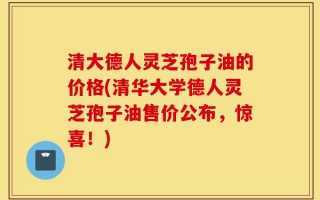 清大德人灵芝孢子油的价格(清华大学德人灵芝孢子油售价公布，惊喜！)
