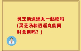 灵芝汤逍遥丸一起吃吗(灵芝汤和逍遥丸能同时食用吗？)