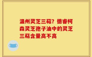 温州灵芝三萜？德睿柯森灵芝孢子油中的灵芝三萜含量高不高