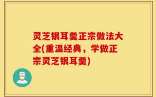 灵芝银耳羹正宗做法大全(重温经典，学做正宗灵芝银耳羹)