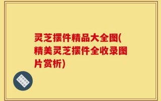 灵芝摆件精品大全图(精美灵芝摆件全收录图片赏析)