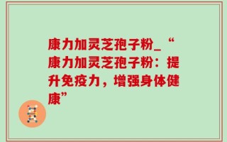 康力加灵芝孢子粉_“康力加灵芝孢子粉：提升免疫力，增强身体健康”