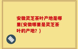 安徽灵芝茶叶产地是哪里(安徽哪里是灵芝茶叶的产地？)