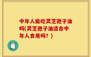 中年人能吃灵芝孢子油吗(灵芝孢子油适合中年人食用吗？)