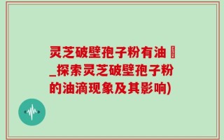灵芝破壁孢子粉有油滳_探索灵芝破壁孢子粉的油滴现象及其影响)