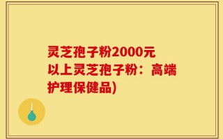 灵芝孢子粉2000元以上灵芝孢子粉：高端护理保健品)