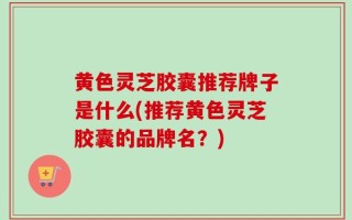 黄色灵芝胶囊推荐牌子是什么(推荐黄色灵芝胶囊的品牌名？)