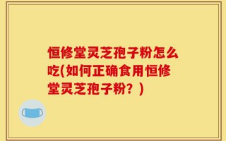 恒修堂灵芝孢子粉怎么吃(如何正确食用恒修堂灵芝孢子粉？)
