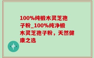 100%纯椴木灵芝孢子粉_100%纯净椴木灵芝孢子粉，天然健康之选