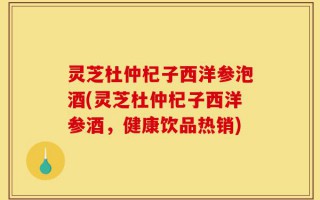 灵芝杜仲杞子西洋参泡酒(灵芝杜仲杞子西洋参酒，健康饮品热销)