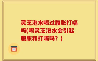 灵芝泡水喝过腹胀打嗝吗(喝灵芝泡水会引起腹胀和打嗝吗？)