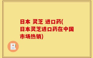 日本 灵芝 进口药(日本灵芝进口药在中国市场热销)
