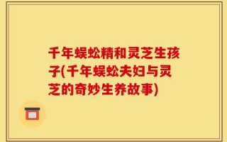千年蜈蚣精和灵芝生孩子(千年蜈蚣夫妇与灵芝的奇妙生养故事)