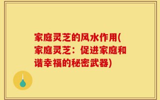 家庭灵芝的风水作用(家庭灵芝：促进家庭和谐幸福的秘密武器)