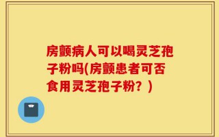 房颤病人可以喝灵芝孢子粉吗(房颤患者可否食用灵芝孢子粉？)