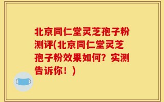 北京同仁堂灵芝孢子粉测评(北京同仁堂灵芝孢子粉效果如何？实测告诉你！)