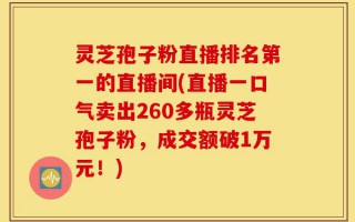 灵芝孢子粉直播排名第一的直播间(直播一口气卖出260多瓶灵芝孢子粉，成交额破1万元！)