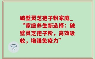 破壁灵芝孢子粉家庭_“家庭养生新选择：破壁灵芝孢子粉，高效吸收，增强免疫力”