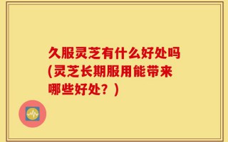 久服灵芝有什么好处吗(灵芝长期服用能带来哪些好处？)
