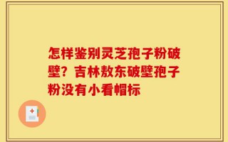 怎样鉴别灵芝孢子粉破壁？吉林敖东破壁孢子粉没有小看帽标