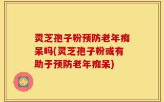 灵芝孢子粉预防老年痴呆吗(灵芝孢子粉或有助于预防老年痴呆)