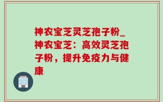 神农宝芝灵芝孢子粉_神农宝芝：高效灵芝孢子粉，提升免疫力与健康