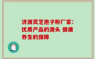 济源灵芝孢子粉厂家：优质产品的源头 健康养生的保障