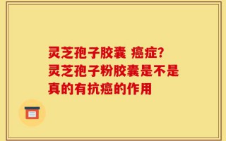 灵芝孢子胶囊 癌症？灵芝孢子粉胶囊是不是真的有抗癌的作用