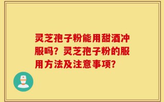 灵芝孢子粉能用甜酒冲服吗？灵芝孢子粉的服用方法及注意事项？