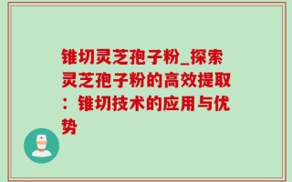 锥切灵芝孢子粉_探索灵芝孢子粉的高效提取：锥切技术的应用与优势