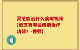 灵芝能治什么病呢视频(灵芝有哪些疾病治疗功效？-视频)